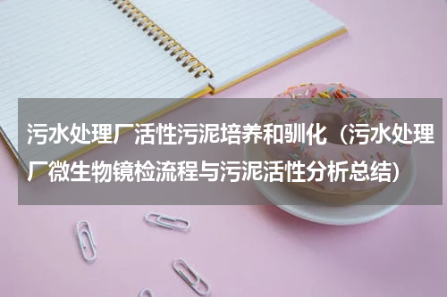 污水处理厂活性污泥培养和驯化（污水处理厂微生物镜检流程与污泥活性分析总结）