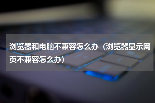 浏览器和电脑不兼容怎么办（浏览器显示网页不兼容怎么办）