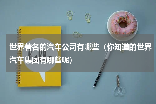 世界著名的汽车公司有哪些（你知道的世界汽车集团有哪些呢）