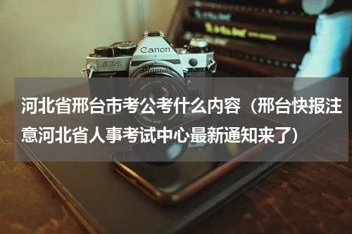 河北省邢台市考公考什么内容（邢台快报注意河北省人事考试中心最新通知来了）