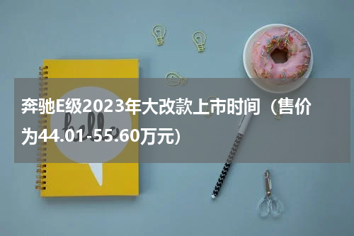 奔驰E级2023年大改款上市时间（售价为44.01-55.60万元）