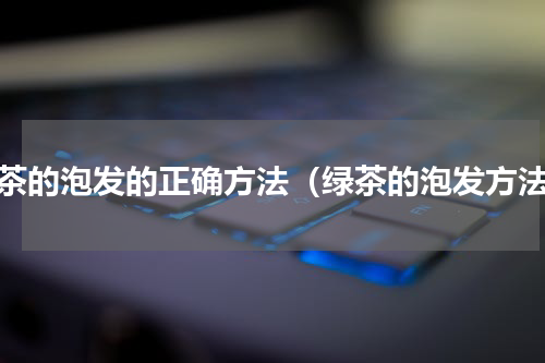 绿茶的泡发的正确方法（绿茶的泡发方法）