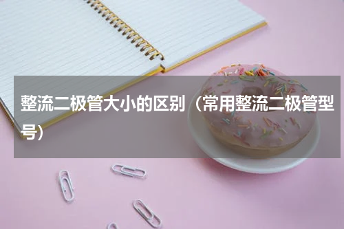 整流二极管大小的区别（常用整流二极管型号）