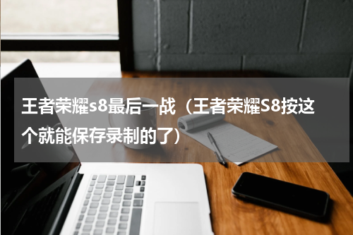 王者荣耀s8最后一战（王者荣耀S8按这个就能保存录制的了）