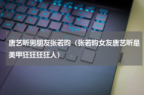 唐艺昕男朋友张若昀（张若昀女友唐艺昕是美甲狂狂狂狂人）
