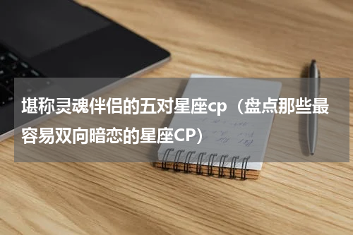 堪称灵魂伴侣的五对星座cp（盘点那些最容易双向暗恋的星座CP）