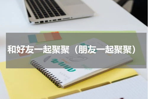 和好友一起聚聚（朋友一起聚聚）