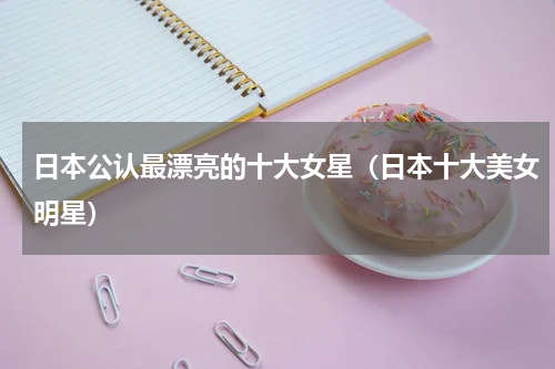 日本公认最漂亮的十大女星（日本十大美女明星）