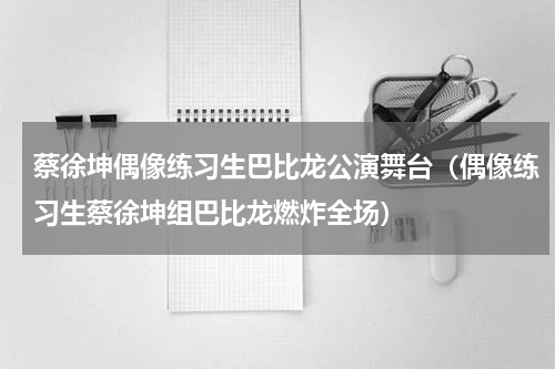 蔡徐坤偶像练习生巴比龙公演舞台（偶像练习生蔡徐坤组巴比龙燃炸全场）