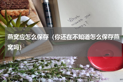 燕窝应怎么保存（你还在不知道怎么保存燕窝吗）