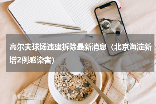 高尔夫球场违建拆除最新消息（北京海淀新增2例感染者）
