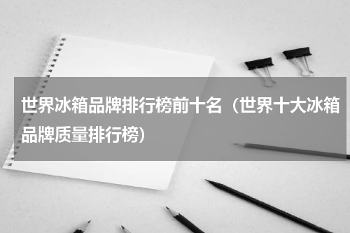 世界冰箱品牌排行榜前十名（世界十大冰箱品牌质量排行榜）