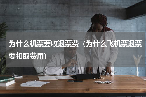为什么机票要收退票费（为什么飞机票退票要扣取费用）