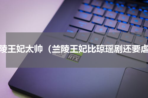 兰陵王妃太帅（兰陵王妃比琼瑶剧还要虐）