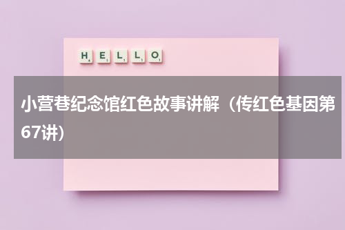 小营巷纪念馆红色故事讲解（传红色基因第67讲）