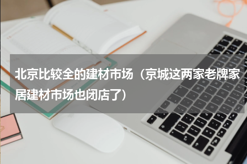 北京比较全的建材市场（京城这两家老牌家居建材市场也闭店了）