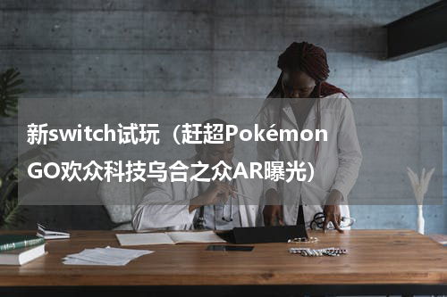 新switch试玩（赶超PokémonGO欢众科技乌合之众AR曝光）