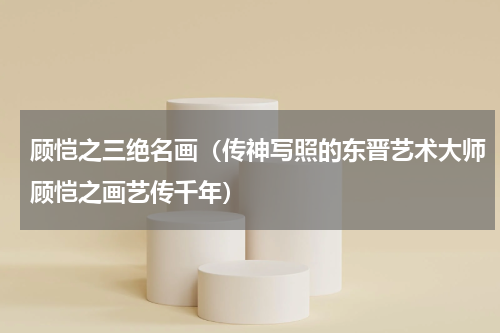 顾恺之三绝名画（传神写照的东晋艺术大师顾恺之画艺传千年）