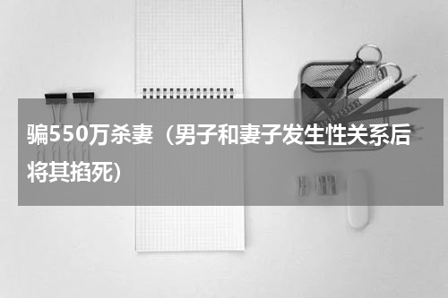 骗550万杀妻（男子和妻子发生性关系后将其掐死）