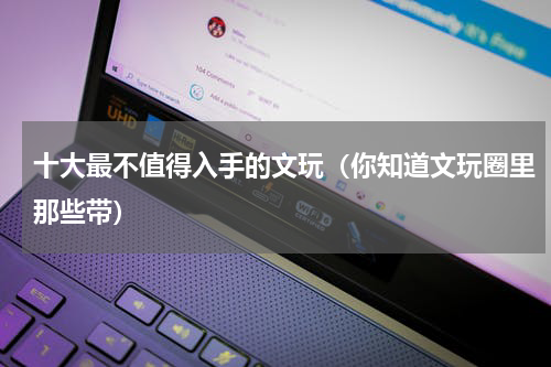 十大最不值得入手的文玩（你知道文玩圈里那些带）