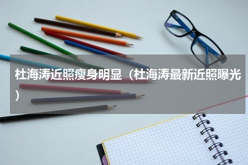 杜海涛近照瘦身明显（杜海涛最新近照曝光）