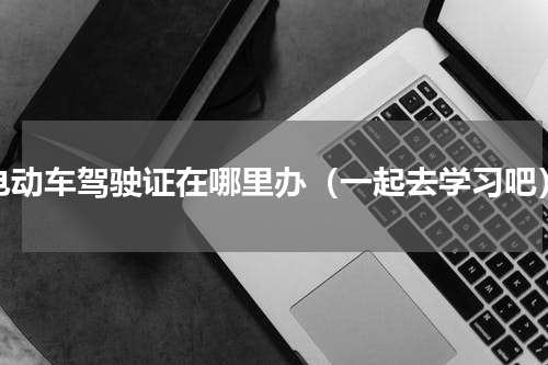 电动车驾驶证在哪里办（一起去学习吧）