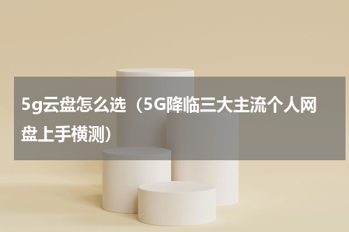 5g云盘怎么选（5G降临三大主流个人网盘上手横测）