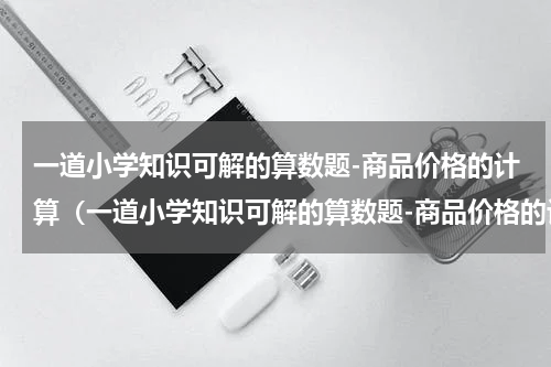 一道小学知识可解的算数题-商品价格的计算（一道小学知识可解的算数题-商品价格的计算）