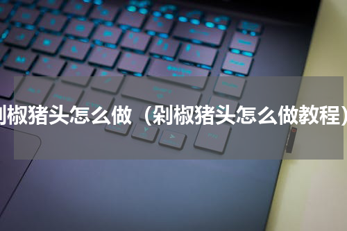 剁椒猪头怎么做（剁椒猪头怎么做教程）