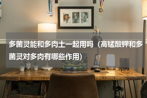 多菌灵能和多肉土一起用吗（高锰酸钾和多菌灵对多肉有哪些作用）