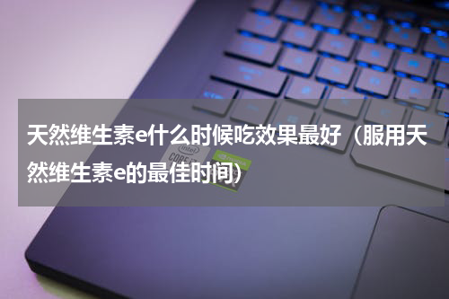天然维生素e什么时候吃效果最好（服用天然维生素e的最佳时间）