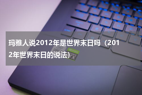 玛雅人说2012年是世界末日吗（2012年世界末日的说法）