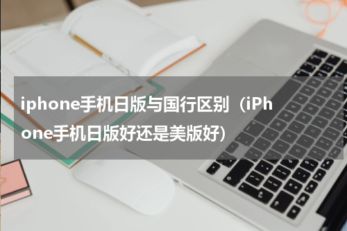 iphone手机日版与国行区别（iPhone手机日版好还是美版好）