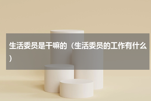 生活委员是干嘛的（生活委员的工作有什么）