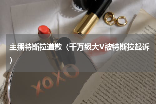 主播特斯拉道歉（千万级大V被特斯拉起诉）