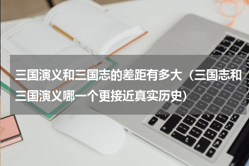 三国演义和三国志的差距有多大（三国志和三国演义哪一个更接近真实历史）