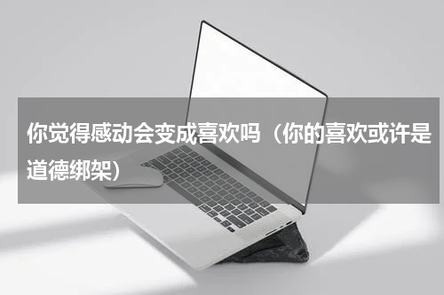 你觉得感动会变成喜欢吗（你的喜欢或许是道德绑架）