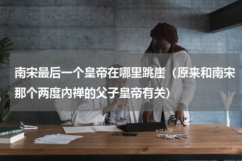 南宋最后一个皇帝在哪里跳崖（原来和南宋那个两度內禅的父子皇帝有关）