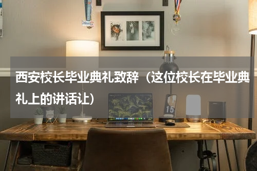 西安校长毕业典礼致辞（这位校长在毕业典礼上的讲话让）