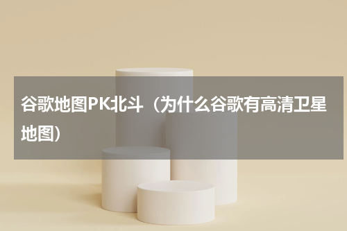 谷歌地图PK北斗（为什么谷歌有高清卫星地图）