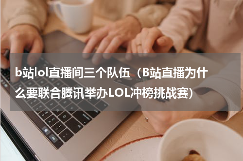 b站lol直播间三个队伍（B站直播为什么要联合腾讯举办LOL冲榜挑战赛）