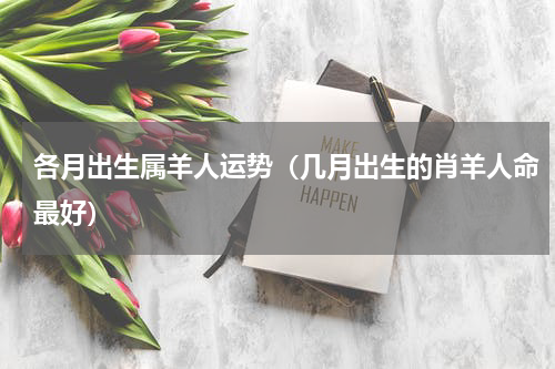 各月出生属羊人运势（几月出生的肖羊人命最好）