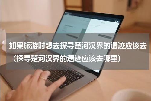 如果旅游时想去探寻楚河汉界的遗迹应该去（探寻楚河汉界的遗迹应该去哪里）