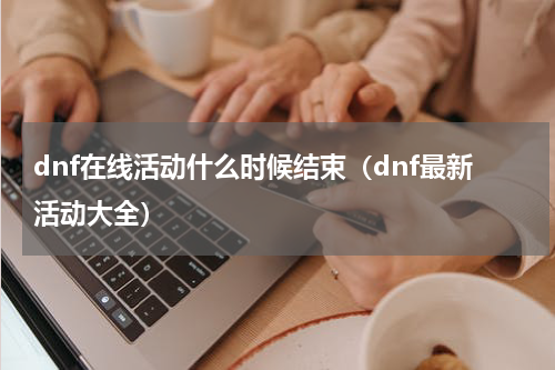 dnf在线活动什么时候结束（dnf最新活动大全）