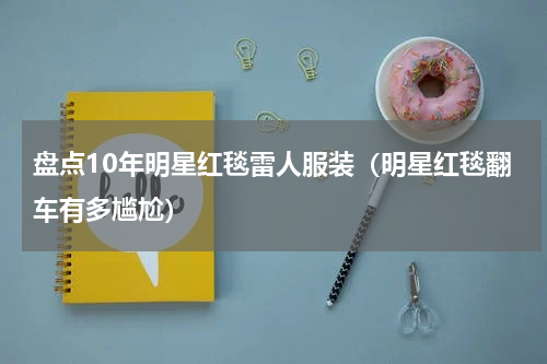 盘点10年明星红毯雷人服装（明星红毯翻车有多尴尬）