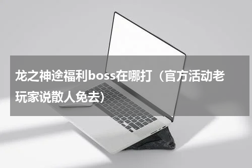 龙之神途福利boss在哪打（官方活动老玩家说散人免去）