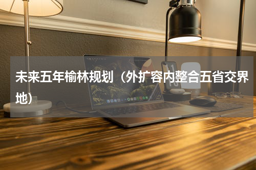 未来五年榆林规划（外扩容内整合五省交界地）