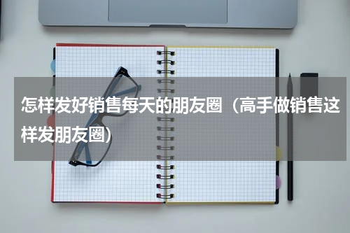 怎样发好销售每天的朋友圈（高手做销售这样发朋友圈）