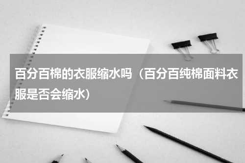百分百棉的衣服缩水吗（百分百纯棉面料衣服是否会缩水）