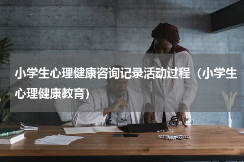 小学生心理健康咨询记录活动过程（小学生心理健康教育）